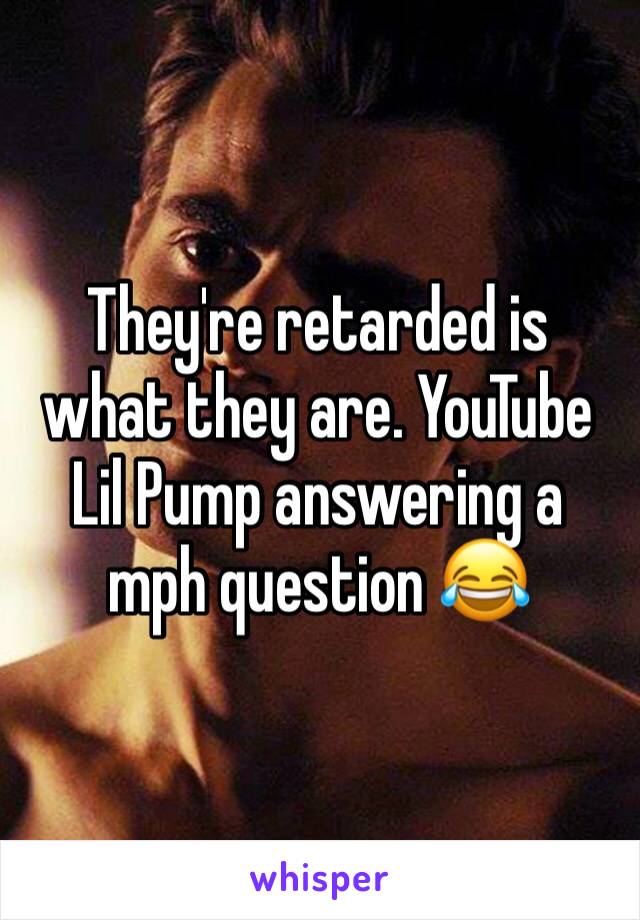 They're retarded is what they are. YouTube Lil Pump answering a mph question 😂