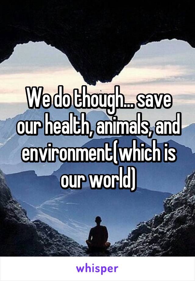 We do though... save our health, animals, and environment(which is our world)