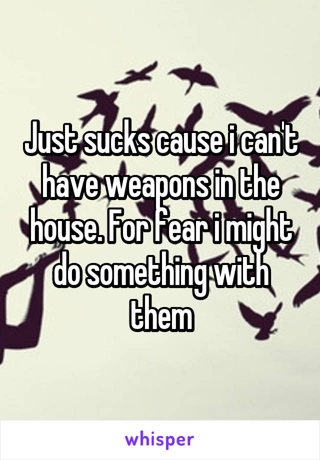 Just sucks cause i can't have weapons in the house. For fear i might do something with them
