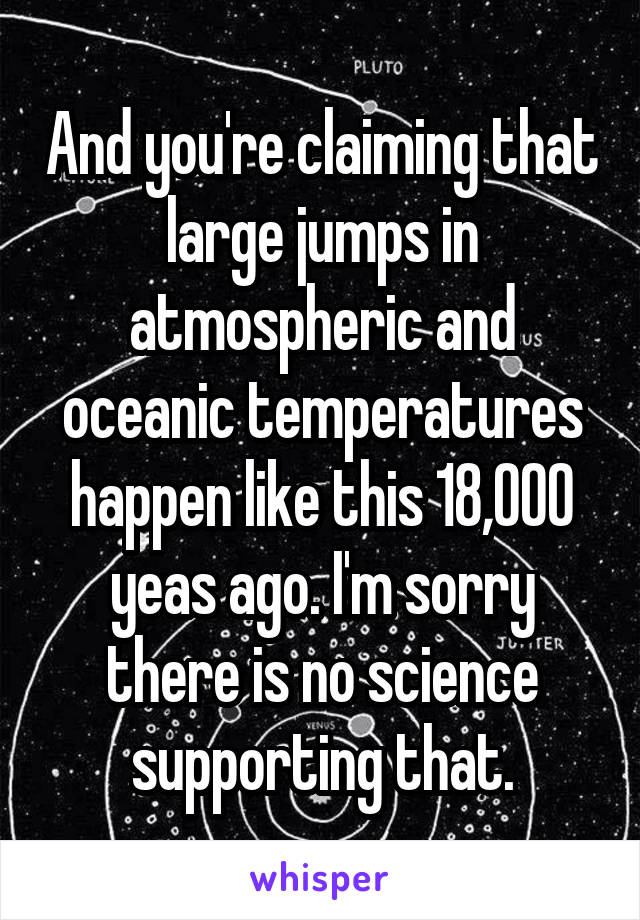 And you're claiming that large jumps in atmospheric and oceanic temperatures happen like this 18,000 yeas ago. I'm sorry there is no science supporting that.