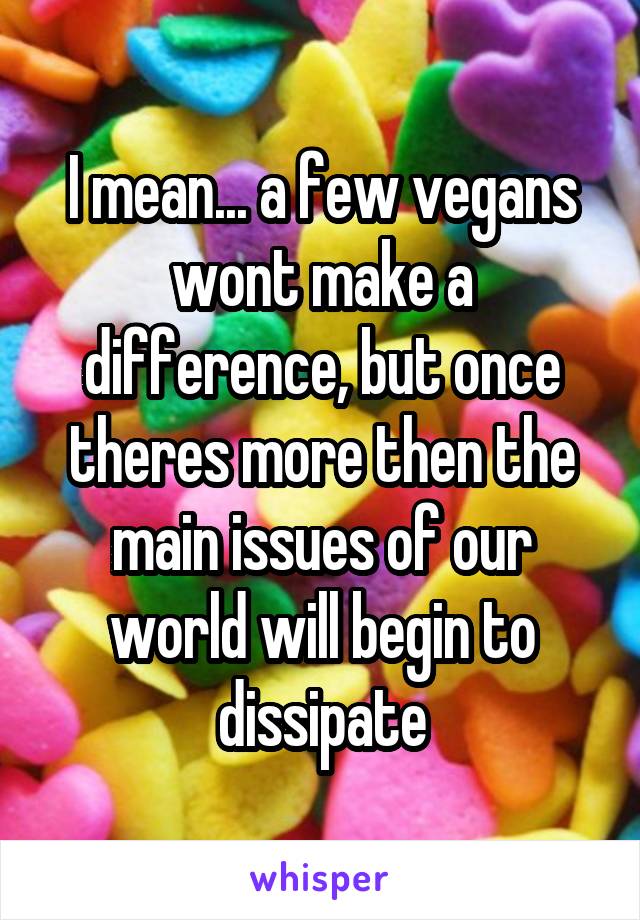 I mean... a few vegans wont make a difference, but once theres more then the main issues of our world will begin to dissipate