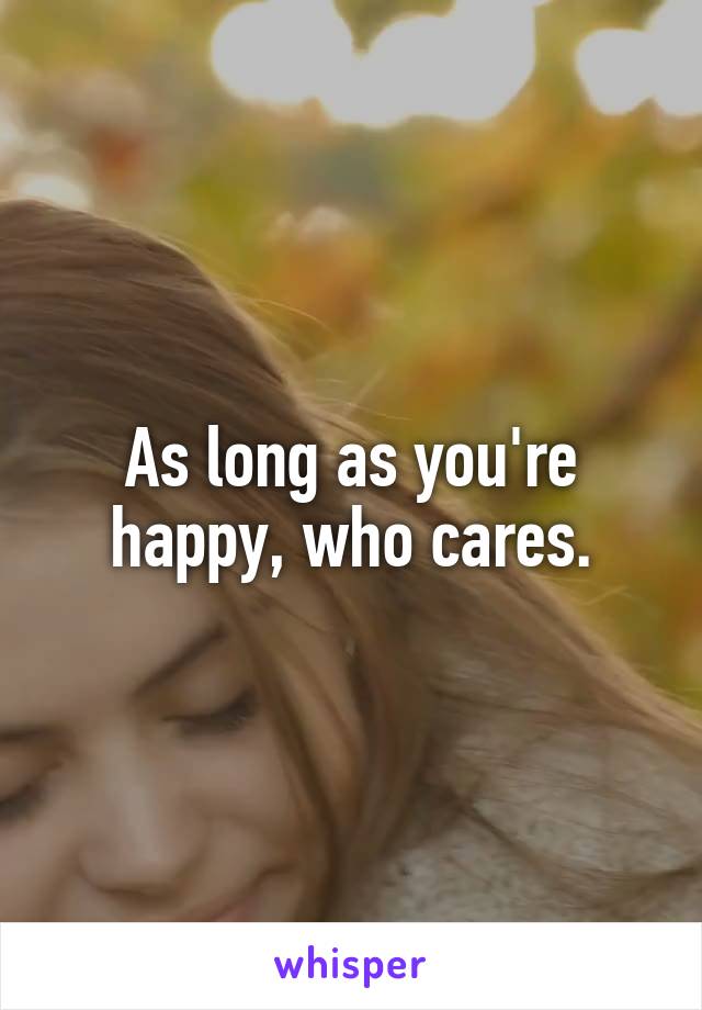 As long as you're happy, who cares.