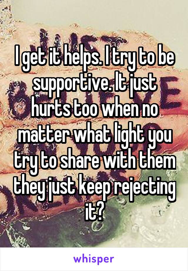 I get it helps. I try to be supportive. It just hurts too when no matter what light you try to share with them they just keep rejecting it?