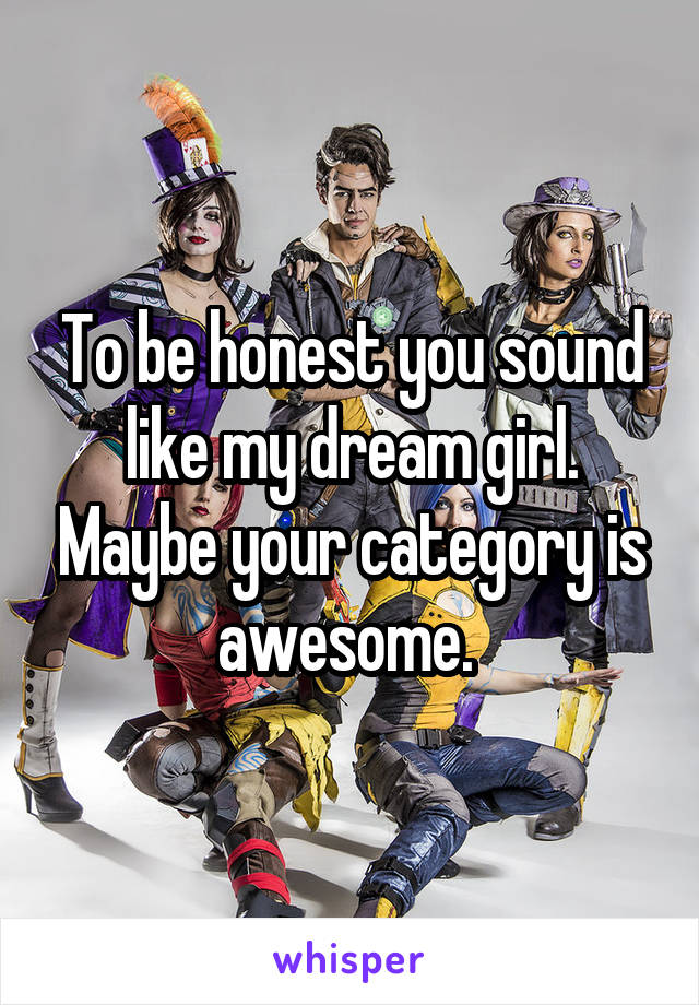 To be honest you sound like my dream girl. Maybe your category is awesome. 