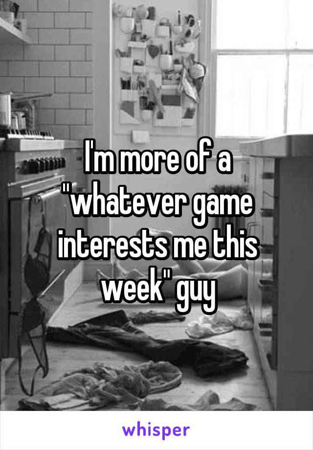 I'm more of a "whatever game interests me this week" guy