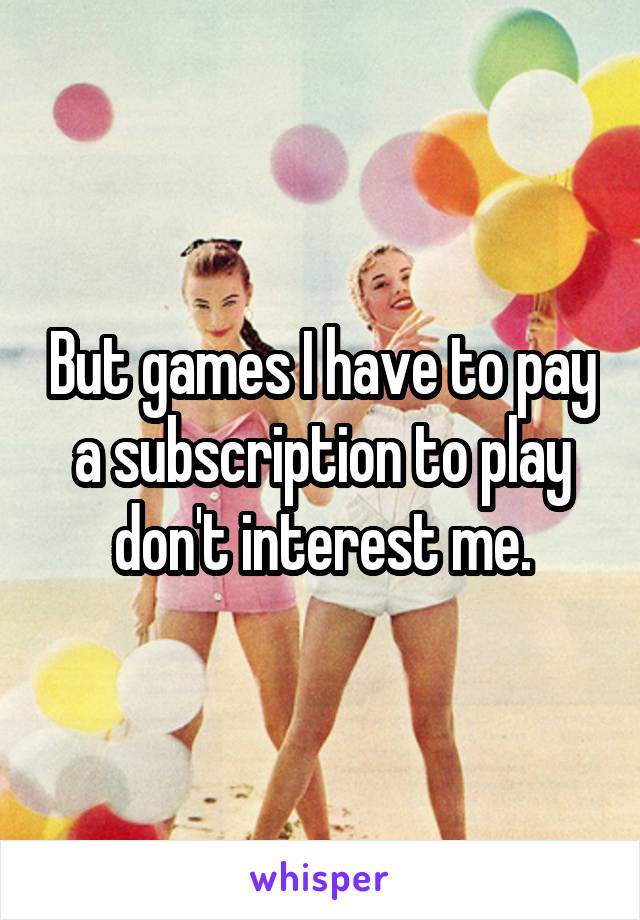 But games I have to pay a subscription to play don't interest me.