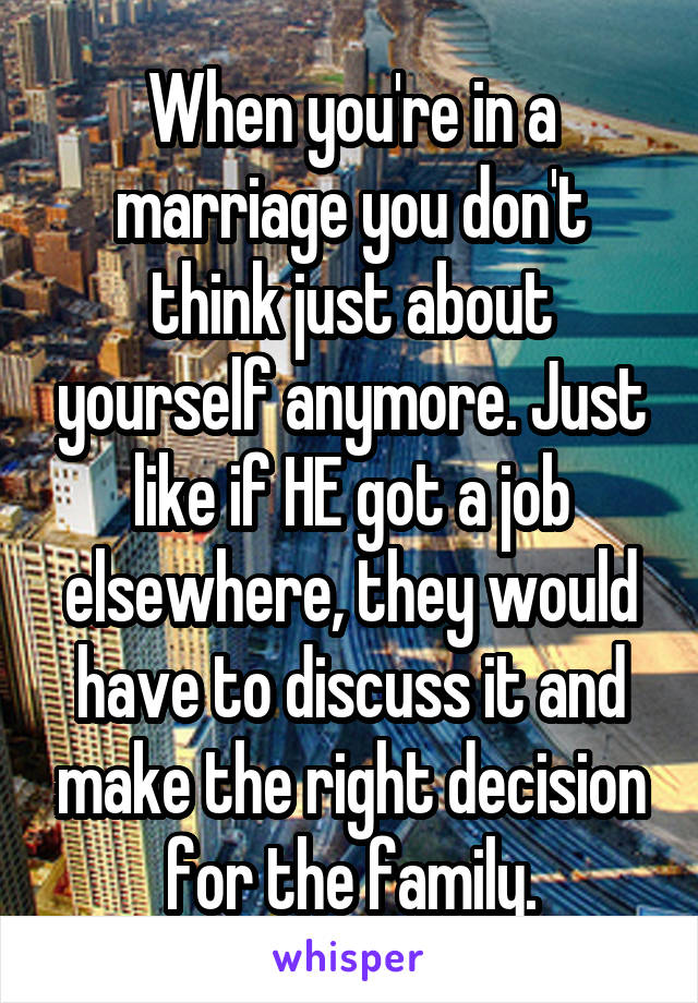 When you're in a marriage you don't think just about yourself anymore. Just like if HE got a job elsewhere, they would have to discuss it and make the right decision for the family.