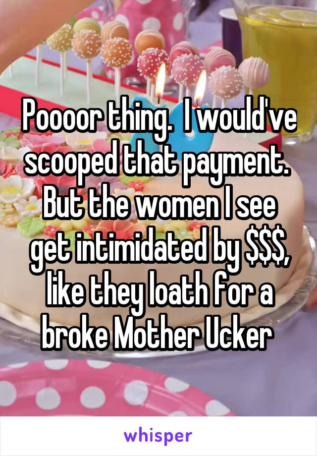 Poooor thing.  I would've scooped that payment.  But the women I see get intimidated by $$$, like they loath for a broke Mother Ucker 
