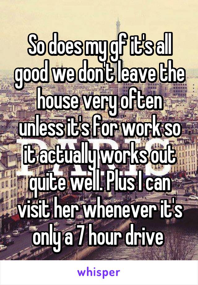 So does my gf it's all good we don't leave the house very often unless it's for work so it actually works out quite well. Plus I can visit her whenever it's only a 7 hour drive 