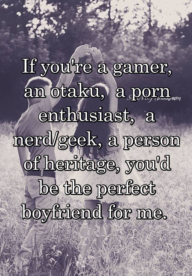 If you're a gamer, an otaku,  a porn enthusiast,  a nerd/geek, a person of heritage, you'd be the perfect boyfriend for me. 