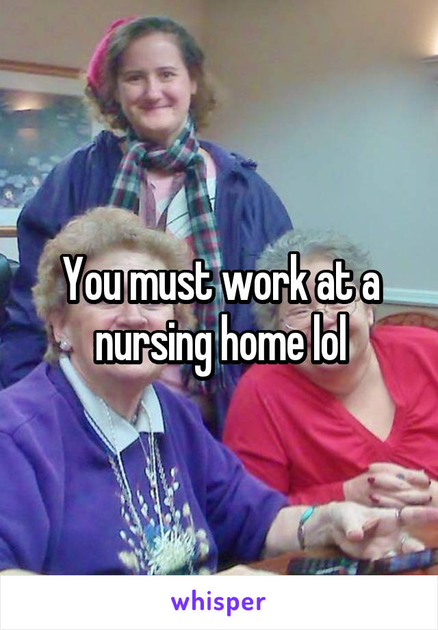 You must work at a nursing home lol