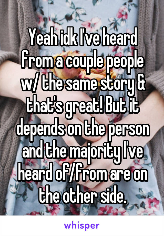 Yeah idk I've heard from a couple people w/ the same story & that's great! But it depends on the person and the majority I've heard of/from are on the other side.