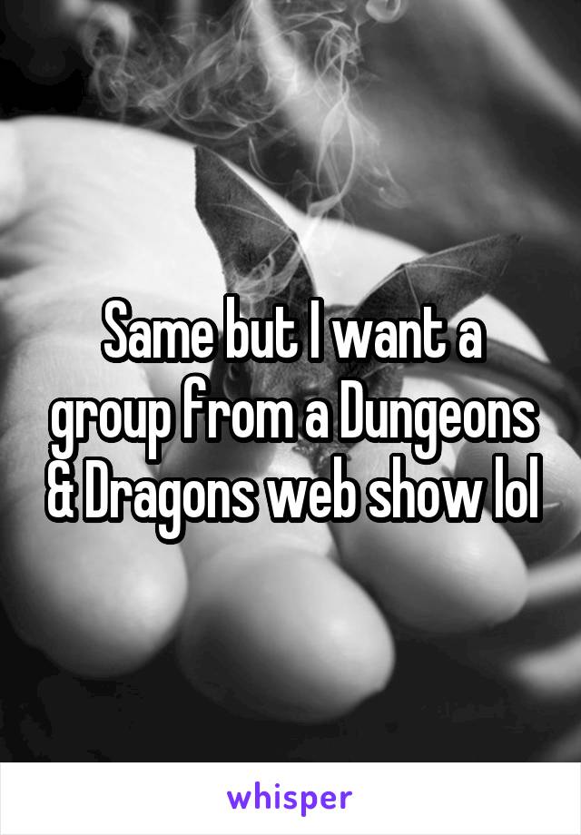 Same but I want a group from a Dungeons & Dragons web show lol