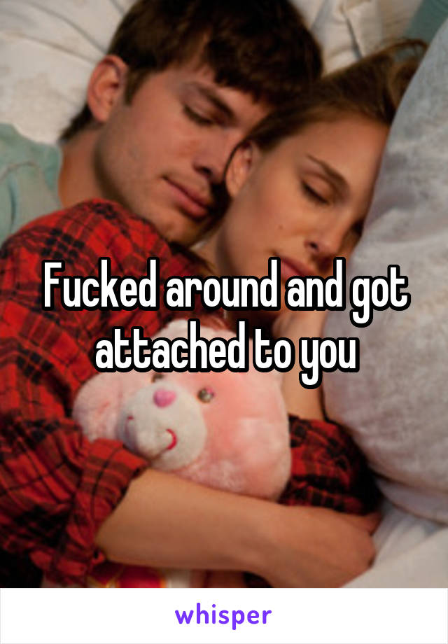 Fucked around and got attached to you