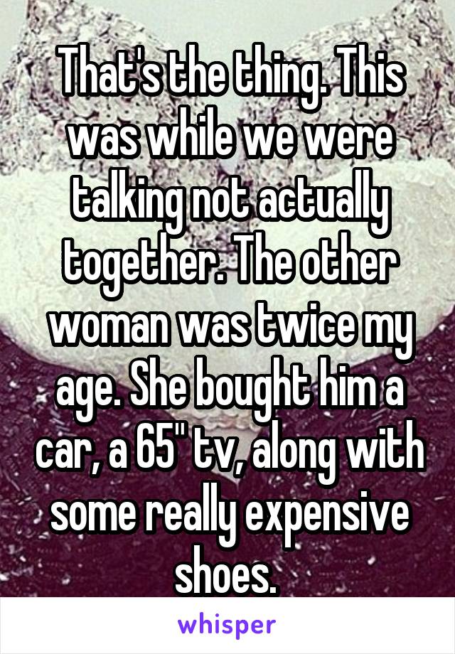 That's the thing. This was while we were talking not actually together. The other woman was twice my age. She bought him a car, a 65" tv, along with some really expensive shoes. 