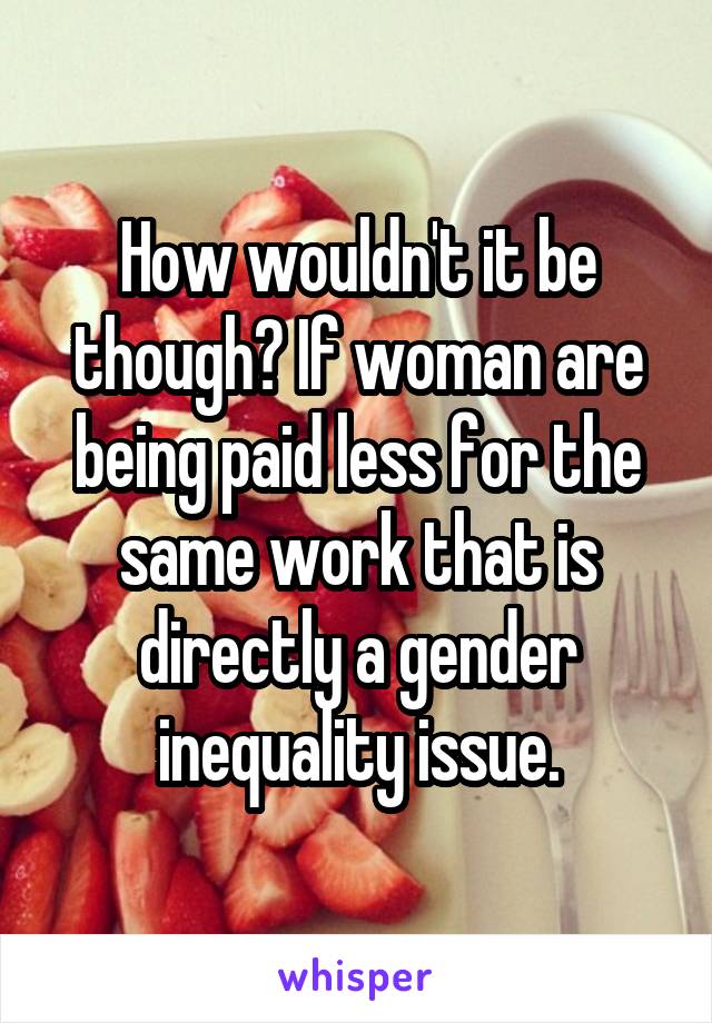 How wouldn't it be though? If woman are being paid less for the same work that is directly a gender inequality issue.