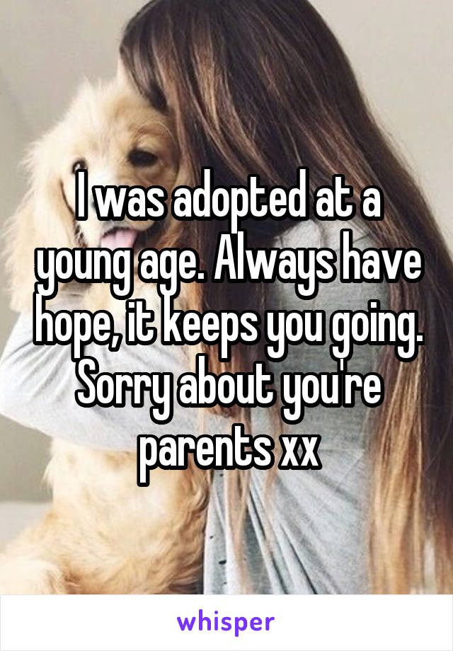 I was adopted at a young age. Always have hope, it keeps you going. Sorry about you're parents xx