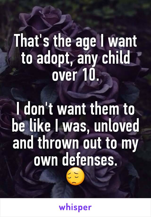 That's the age I want to adopt, any child over 10.

I don't want them to be like I was, unloved and thrown out to my own defenses.
😔