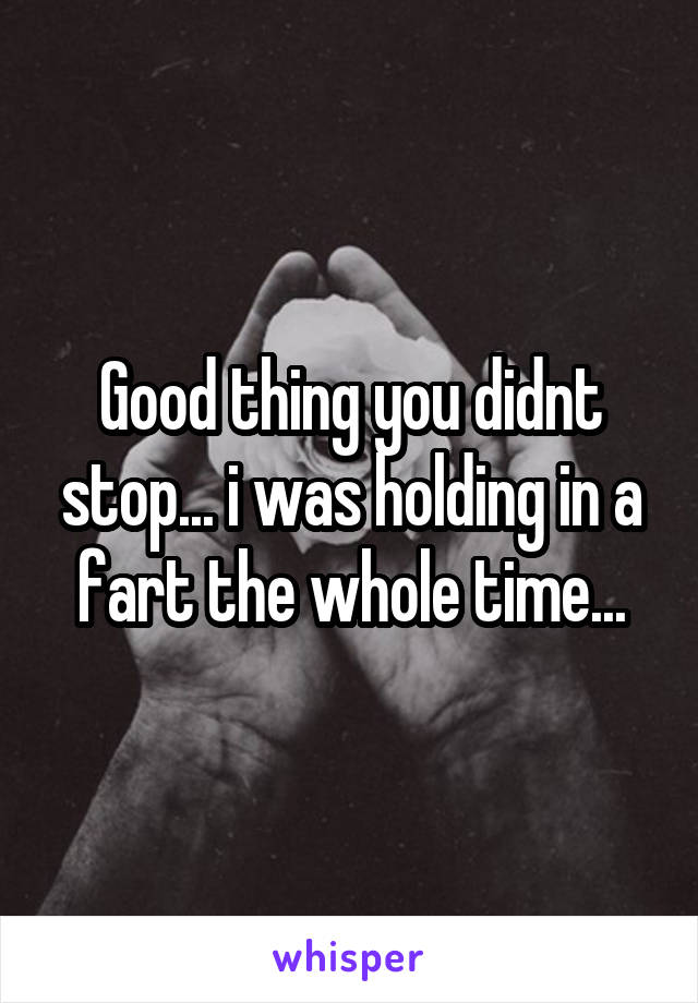 Good thing you didnt stop... i was holding in a fart the whole time...