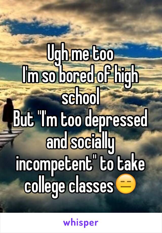 Ugh me too
I'm so bored of high school
But "I'm too depressed and socially incompetent" to take college classes😑