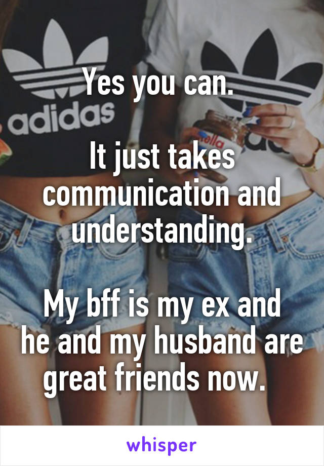 Yes you can. 

It just takes communication and understanding.

My bff is my ex and he and my husband are great friends now.  