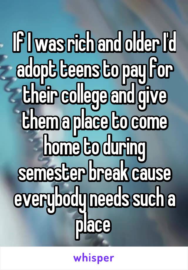 If I was rich and older I'd adopt teens to pay for their college and give them a place to come home to during semester break cause everybody needs such a place 