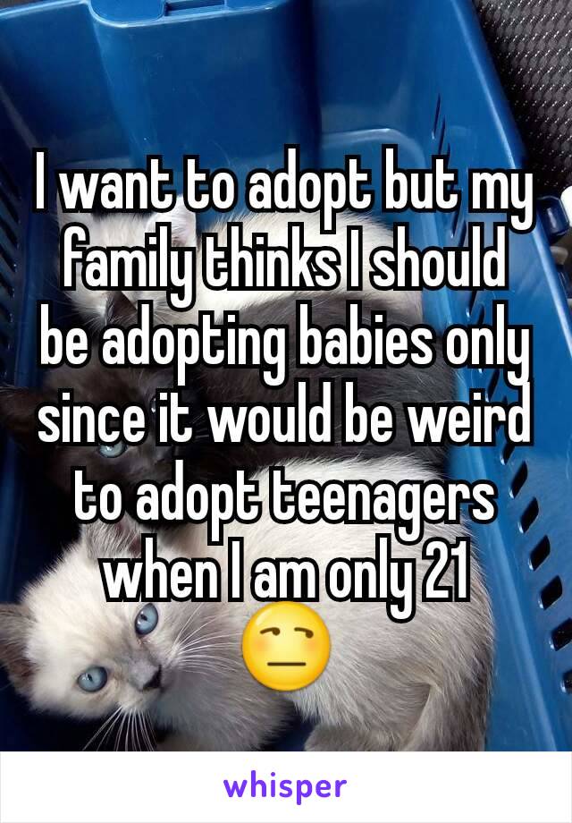 I want to adopt but my family thinks I should be adopting babies only since it would be weird to adopt teenagers when I am only 21
😒