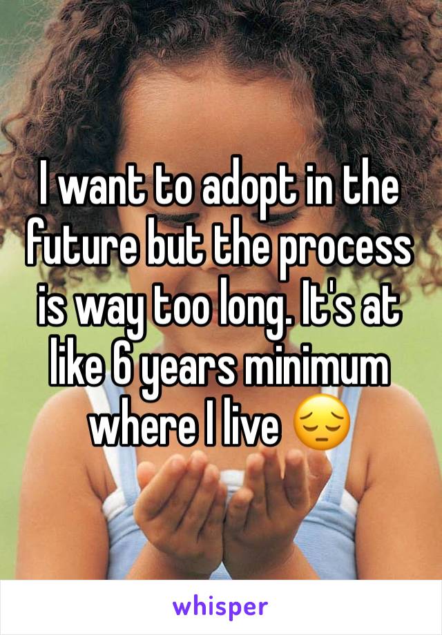 I want to adopt in the future but the process is way too long. It's at like 6 years minimum where I live 😔