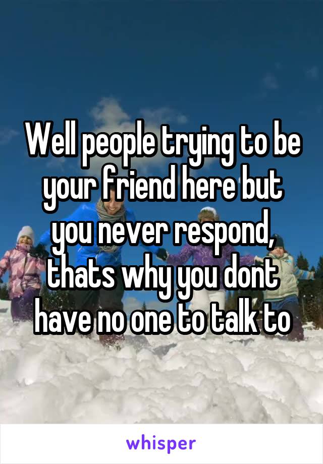 Well people trying to be your friend here but you never respond, thats why you dont have no one to talk to