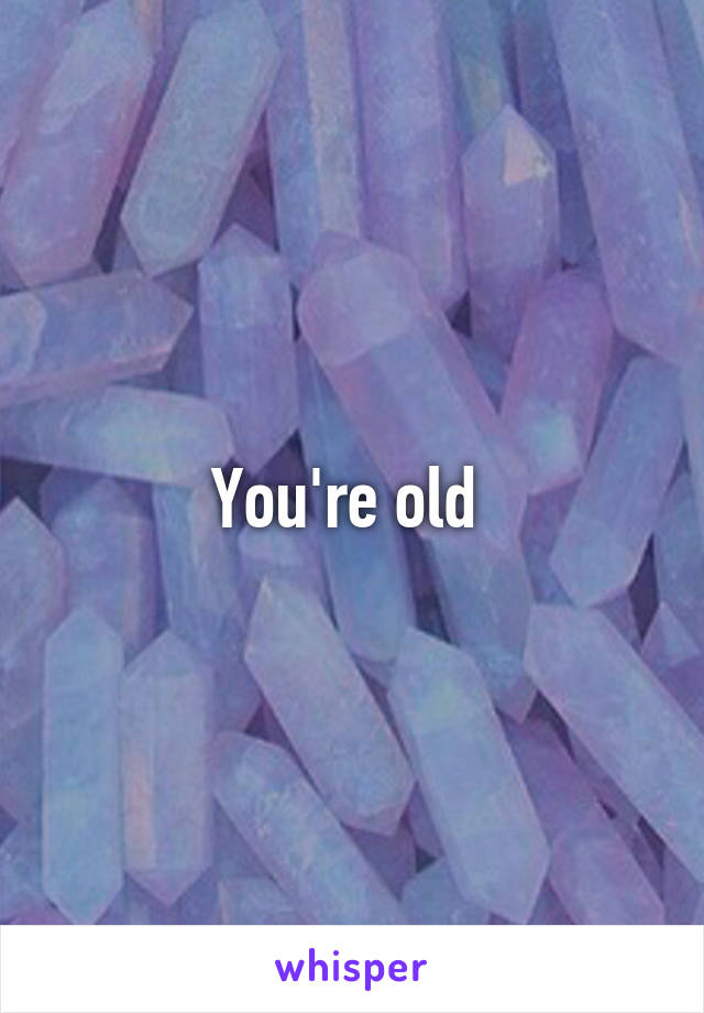 You're old 