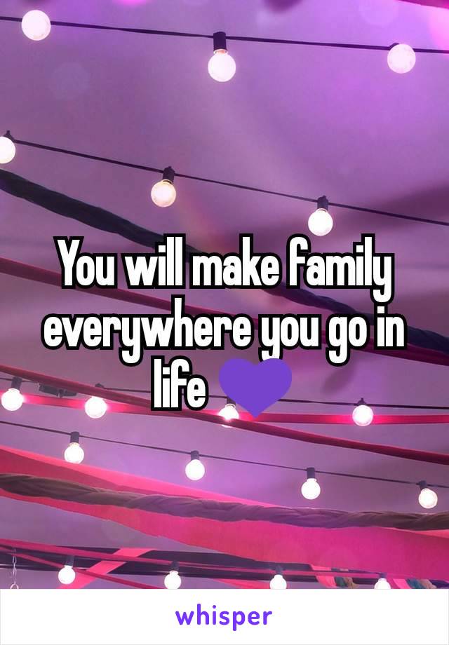 You will make family everywhere you go in life 💜