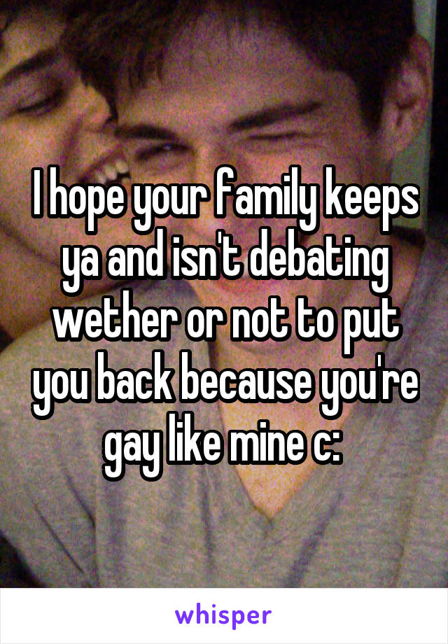 I hope your family keeps ya and isn't debating wether or not to put you back because you're gay like mine c: 