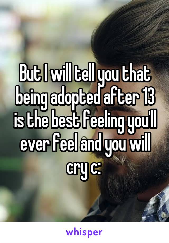 But I will tell you that being adopted after 13 is the best feeling you'll ever feel and you will cry c: 