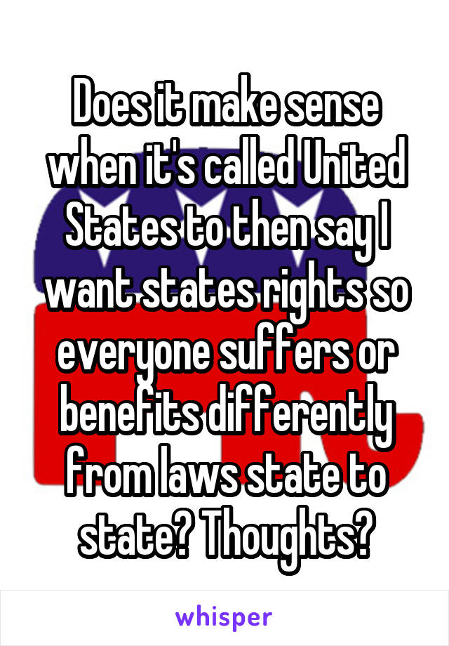 Does it make sense when it's called United States to then say I want states rights so everyone suffers or benefits differently from laws state to state? Thoughts?