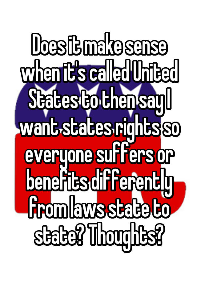 Does it make sense when it's called United States to then say I want states rights so everyone suffers or benefits differently from laws state to state? Thoughts?