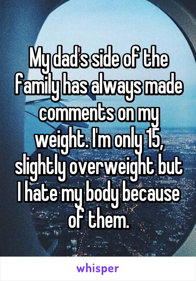 My dad's side of the family has always made comments on my weight. I'm only 15, slightly overweight but I hate my body because of them.