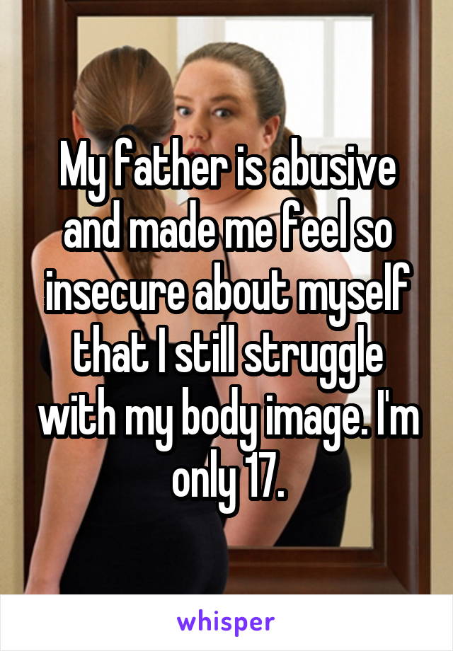 My father is abusive and made me feel so insecure about myself that I still struggle with my body image. I'm only 17.