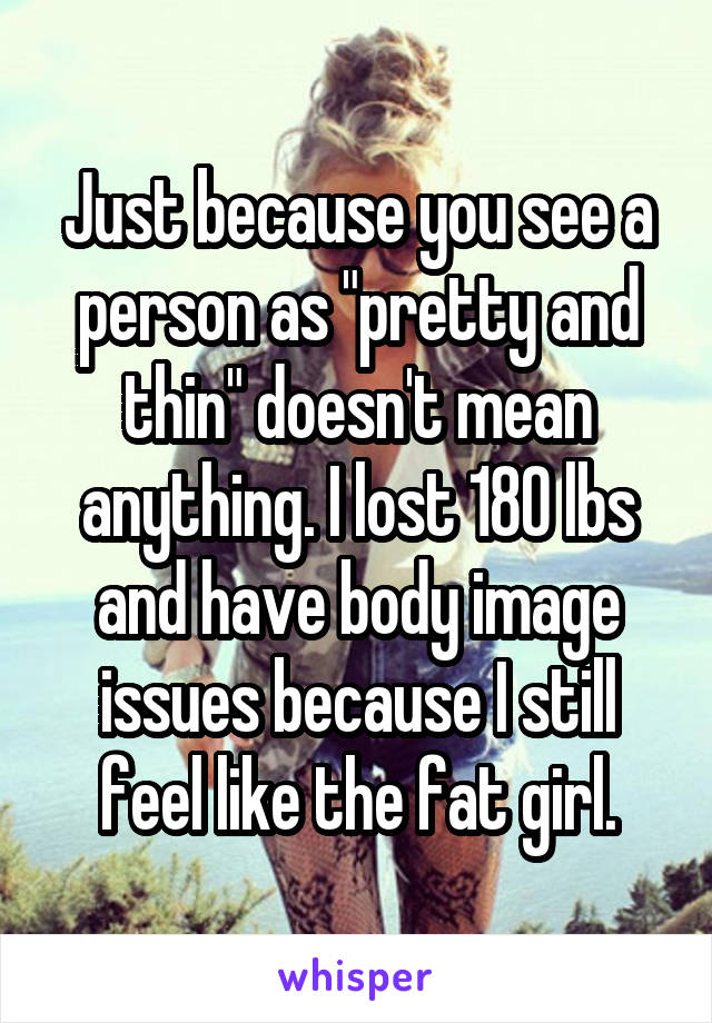Just because you see a person as "pretty and thin" doesn't mean anything. I lost 180 lbs and have body image issues because I still feel like the fat girl.