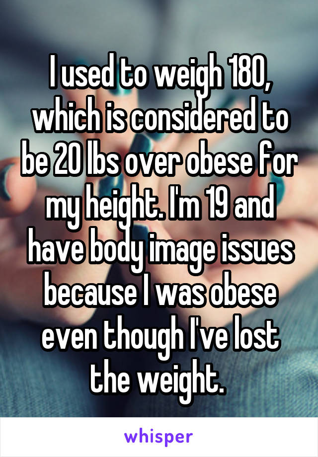 I used to weigh 180, which is considered to be 20 lbs over obese for my height. I'm 19 and have body image issues because I was obese even though I've lost the weight. 
