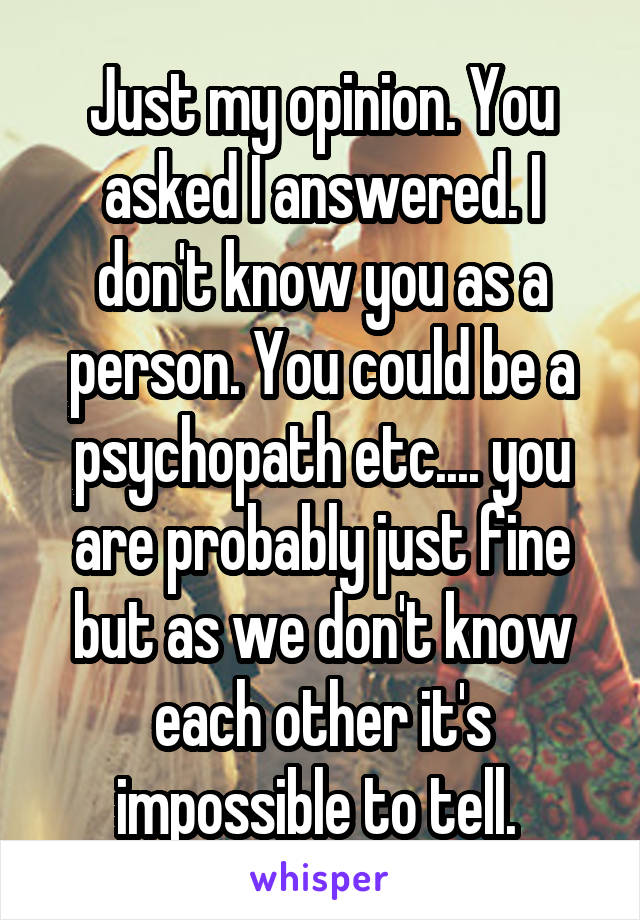 Just my opinion. You asked I answered. I don't know you as a person. You could be a psychopath etc.... you are probably just fine but as we don't know each other it's impossible to tell. 