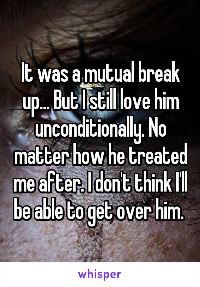 It was a mutual break up... But I still love him unconditionally. No matter how he treated me after. I don't think I'll be able to get over him. 