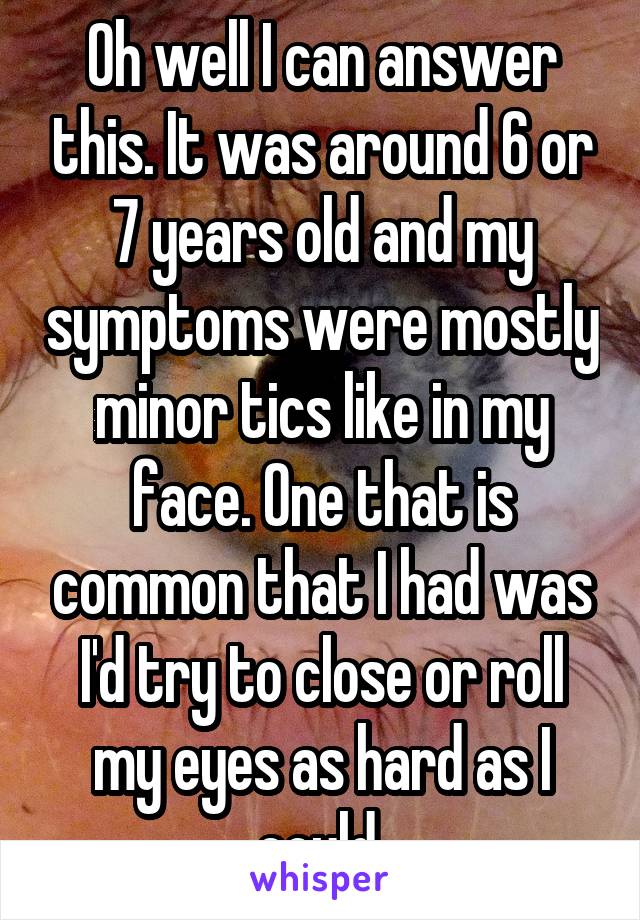 Oh well I can answer this. It was around 6 or 7 years old and my symptoms were mostly minor tics like in my face. One that is common that I had was I'd try to close or roll my eyes as hard as I could.