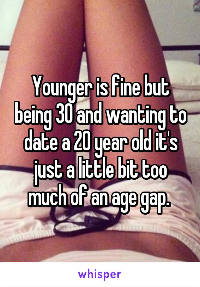 Younger is fine but being 30 and wanting to date a 20 year old it's just a little bit too much of an age gap. 
