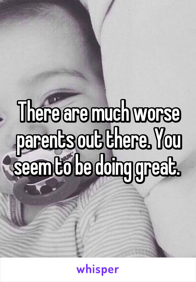 There are much worse parents out there. You seem to be doing great. 
