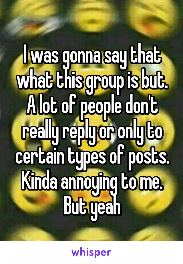 I was gonna say that what this group is but. A lot of people don't really reply or only to certain types of posts. Kinda annoying to me. But yeah