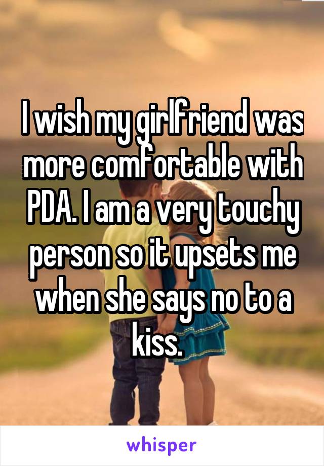 I wish my girlfriend was more comfortable with PDA. I am a very touchy person so it upsets me when she says no to a kiss.  
