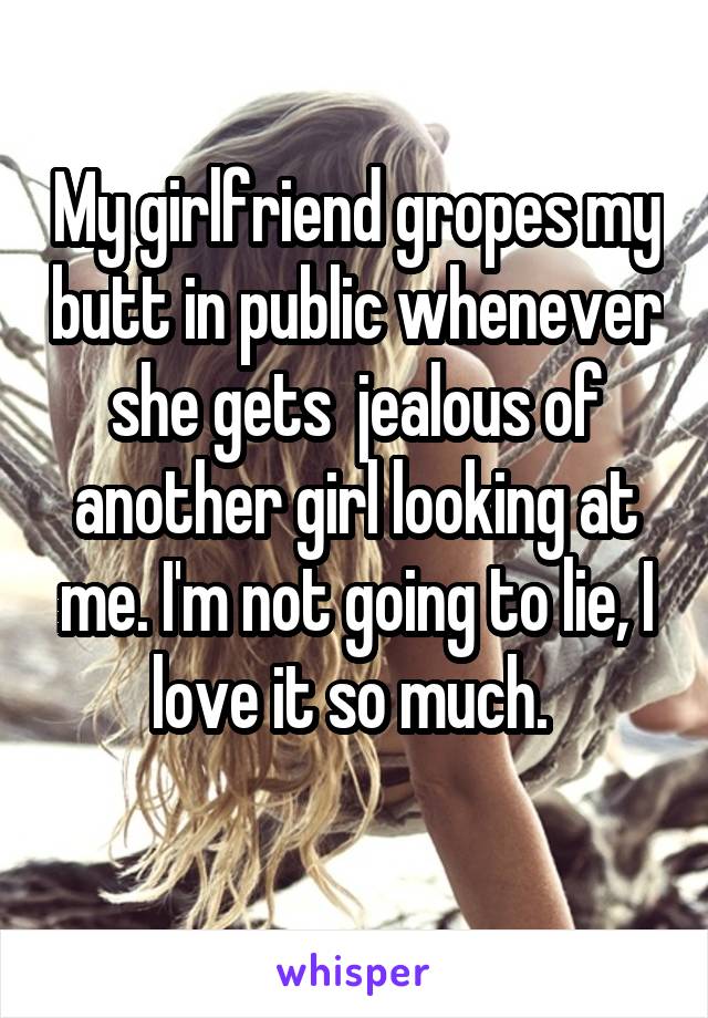 My girlfriend gropes my butt in public whenever she gets  jealous of another girl looking at me. I'm not going to lie, I love it so much. 
