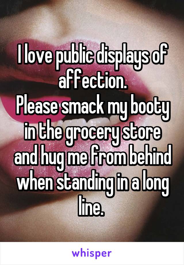I love public displays of affection.
Please smack my booty in the grocery store and hug me from behind when standing in a long line. 