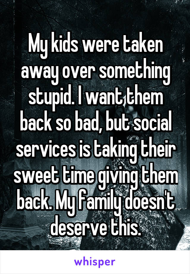My kids were taken away over something stupid. I want them back so bad, but social services is taking their sweet time giving them back. My family doesn't deserve this.