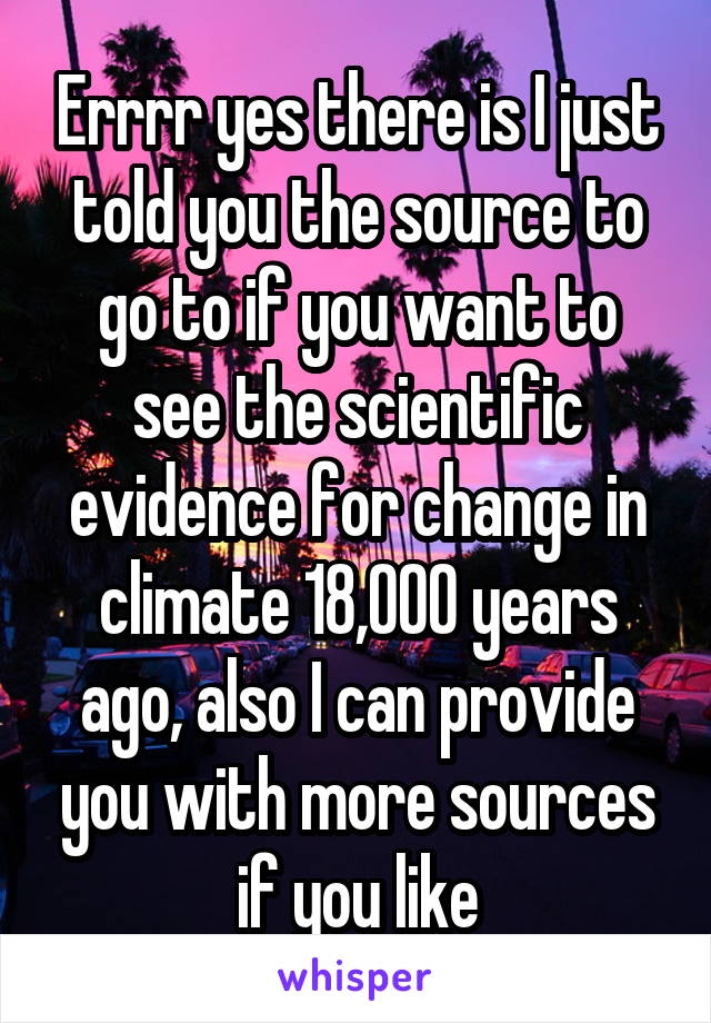 Errrr yes there is I just told you the source to go to if you want to see the scientific evidence for change in climate 18,000 years ago, also I can provide you with more sources if you like